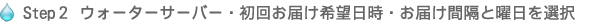 Step２ ウォーターサーバー・初回お届け希望日時・お届け間隔と曜日を選択